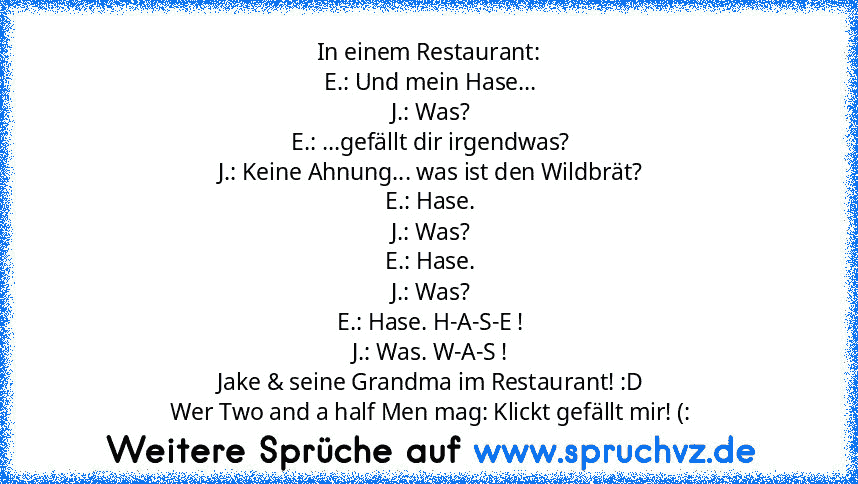 In einem Restaurant:
 E.: Und mein Hase...
 J.: Was?
 E.: ...gefällt dir irgendwas?
 J.: Keine Ahnung... was ist den Wildbrät?
 E.: Hase.
 J.: Was?
 E.: Hase.
 J.: Was?
 E.: Hase. H-A-S-E !
 J.: Was. W-A-S !
 Jake & seine Grandma im Restaurant! :D
 Wer Two and a half Men mag: Klickt gefällt mir! (: