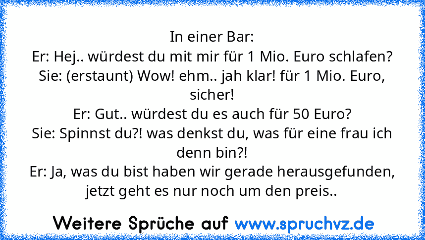 In einer Bar:
Er: Hej.. würdest du mit mir für 1 Mio. Euro schlafen?
Sie: (erstaunt) Wow! ehm.. jah klar! für 1 Mio. Euro, sicher!
Er: Gut.. würdest du es auch für 50 Euro?
Sie: Spinnst du?! was denkst du, was für eine frau ich denn bin?!
Er: Ja, was du bist haben wir gerade herausgefunden, jetzt geht es nur noch um den preis..