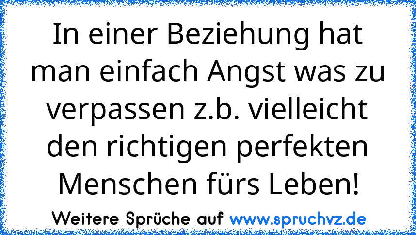 In einer Beziehung hat man einfach Angst was zu verpassen z.b. vielleicht den richtigen perfekten Menschen fürs Leben!