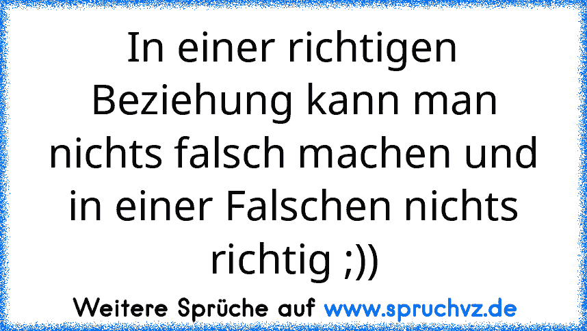 In einer richtigen Beziehung kann man nichts falsch machen und in einer Falschen nichts richtig ;))