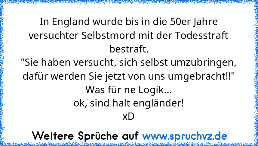 In England wurde bis in die 50er Jahre versuchter Selbstmord mit der Todesstraft bestraft.
"Sie haben versucht, sich selbst umzubringen, dafür werden Sie jetzt von uns umgebracht!!"
Was für ne Logik...
ok, sind halt engländer!
xD