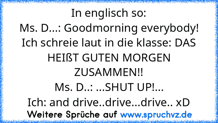 In englisch so:
Ms. D...: Goodmorning everybody!
Ich schreie laut in die klasse: DAS HEIßT GUTEN MORGEN ZUSAMMEN!!
Ms. D..: ...SHUT UP!...
Ich: and drive..drive...drive.. xD