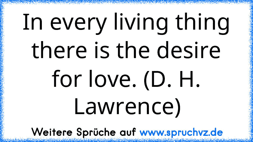 In every living thing there is the desire for love. (D. H. Lawrence)