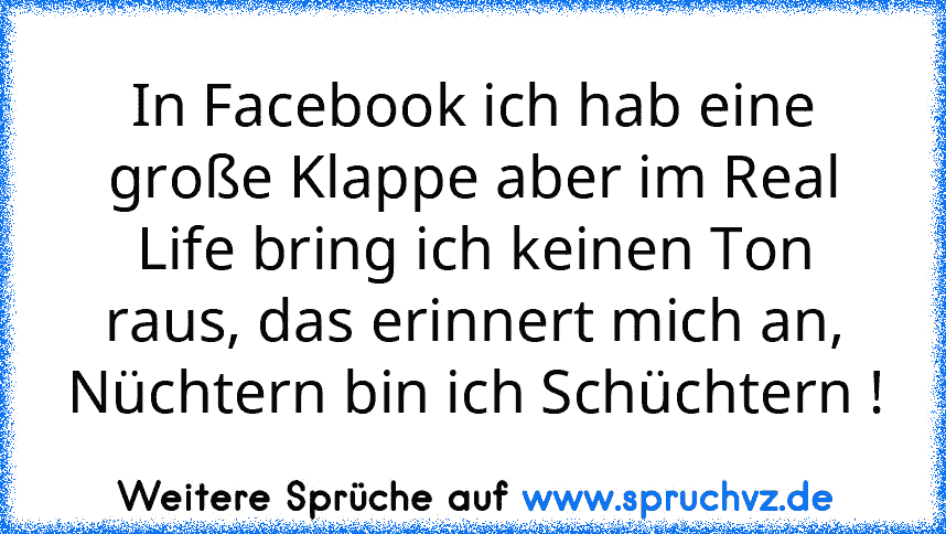 In Facebook ich hab eine große Klappe aber im Real Life bring ich keinen Ton raus, das erinnert mich an, Nüchtern bin ich Schüchtern !