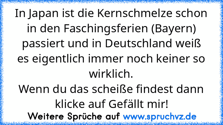 In Japan ist die Kernschmelze schon in den Faschingsferien (Bayern) passiert und in Deutschland weiß es eigentlich immer noch keiner so wirklich.
Wenn du das scheiße findest dann klicke auf Gefällt mir!