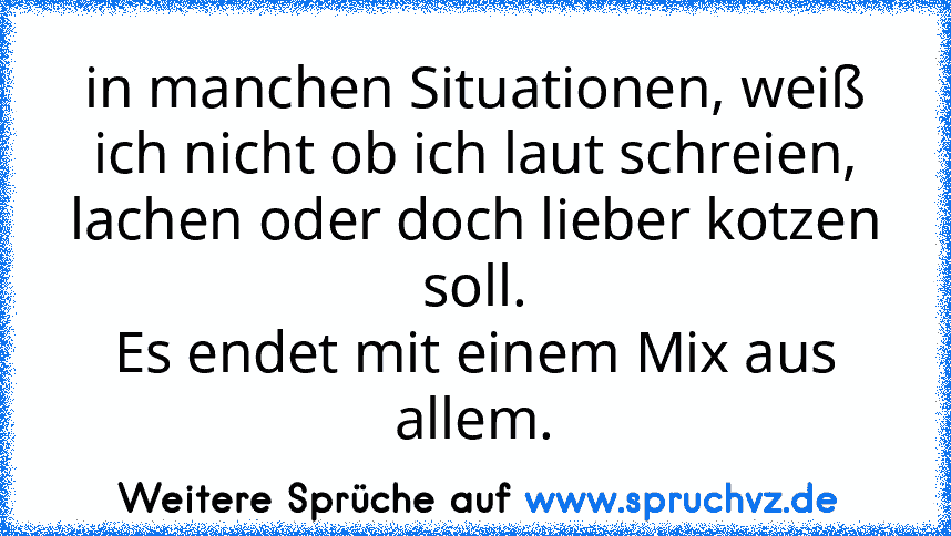 in manchen Situationen, weiß ich nicht ob ich laut schreien, lachen oder doch lieber kotzen soll.
Es endet mit einem Mix aus allem.