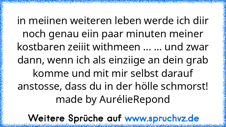 in meiinen weiteren leben werde ich diir noch genau eiin paar minuten meiner kostbaren zeiiit withmeen ... ... und zwar dann, wenn ich als einziige an dein grab komme und mit mir selbst darauf anstosse, dass du in der hölle schmorst!
made by AurélieRepond