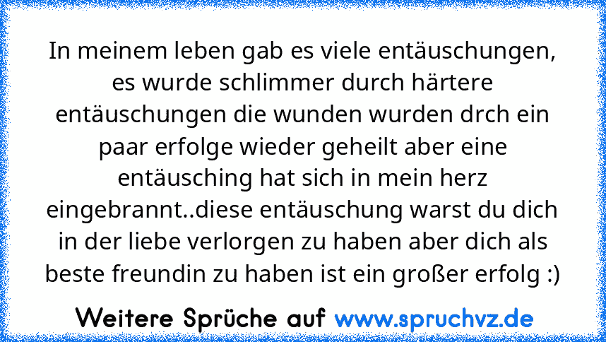 In meinem leben gab es viele entäuschungen, es wurde schlimmer durch härtere entäuschungen die wunden wurden drch ein paar erfolge wieder geheilt aber eine entäusching hat sich in mein herz eingebrannt..diese entäuschung warst du dich in der liebe verlorgen zu haben aber dich als beste freundin zu haben ist ein großer erfolg :)