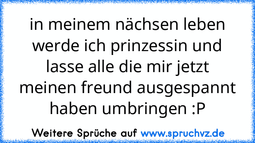 in meinem nächsen leben werde ich prinzessin und lasse alle die mir jetzt meinen freund ausgespannt haben umbringen :P