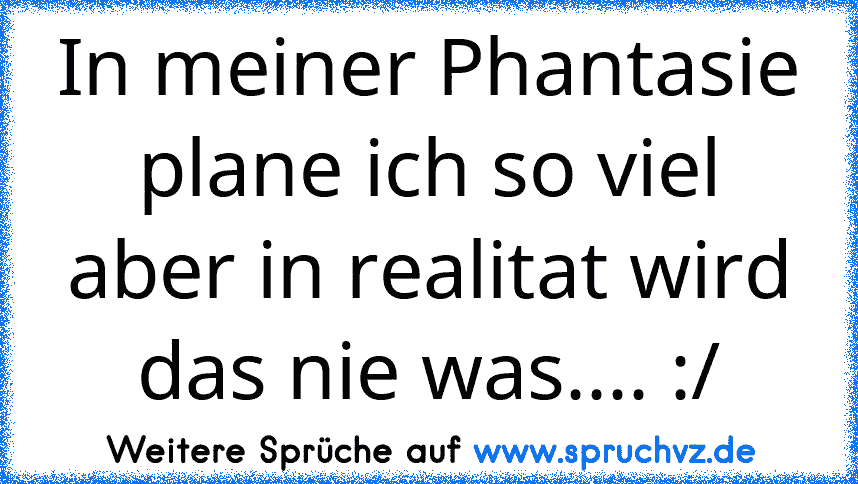 In meiner Phantasie plane ich so viel aber in realitat wird das nie was.... :/