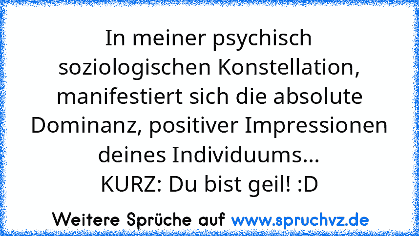 In meiner psychisch soziologischen Konstellation, manifestiert sich die absolute Dominanz, positiver Impressionen deines Individuums...
KURZ: Du bist geil! :D