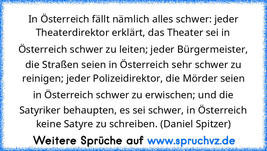 In Österreich fällt nämlich alles schwer: jeder Theaterdirektor erklärt, das Theater sei in Österreich schwer zu leiten; jeder Bürgermeister, die Straßen seien in Österreich sehr schwer zu reinigen; jeder Polizeidirektor, die Mörder seien in Österreich schwer zu erwischen; und die Satyriker behaupten, es sei schwer, in Österreich keine Satyre zu schreiben. (Daniel Spitzer)