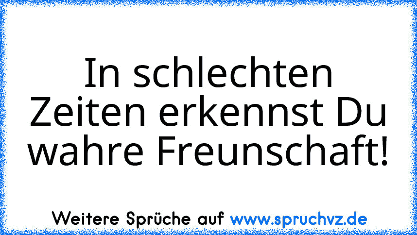 In schlechten Zeiten erkennst Du wahre Freunschaft!