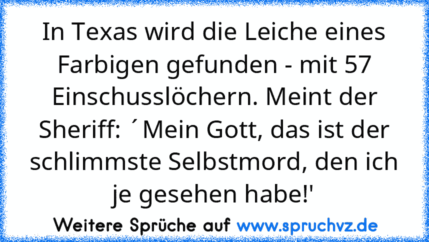 In Texas wird die Leiche eines Farbigen gefunden - mit 57 Einschusslöchern. Meint der Sheriff: ´Mein Gott, das ist der schlimmste Selbstmord, den ich je gesehen habe!'