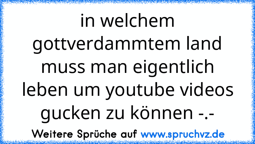 in welchem gottverdammtem land muss man eigentlich leben um youtube videos gucken zu können -.-