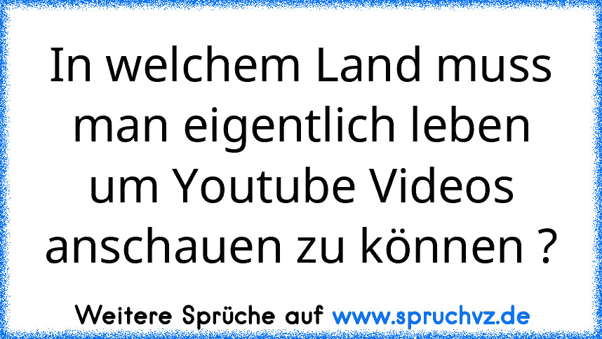 In welchem Land muss man eigentlich leben um Youtube Videos anschauen zu können ?