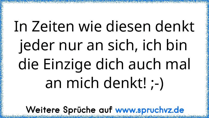 In Zeiten wie diesen denkt jeder nur an sich, ich bin die Einzige dich auch mal an mich denkt! ;-)