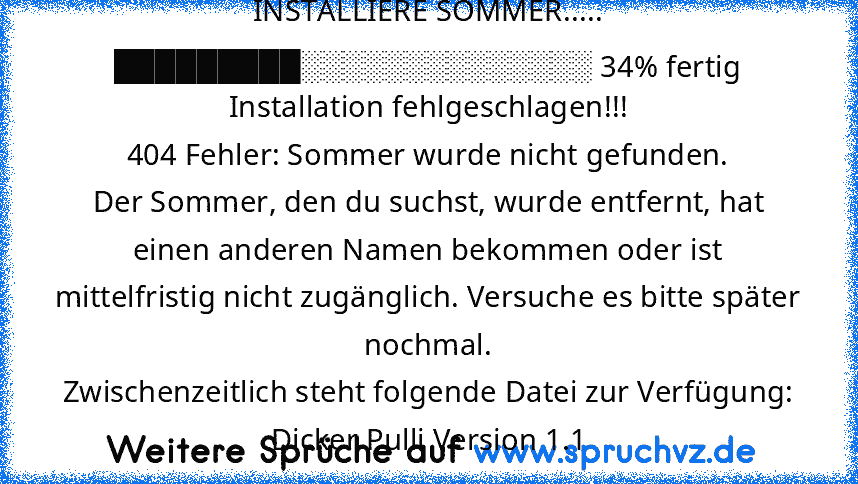 INSTALLIERE SOMMER..... █████████░░░░░░░░░░░░░░ 34% fertig
Installation fehlgeschlagen!!!
404 Fehler: Sommer wurde nicht gefunden.
Der Sommer, den du suchst, wurde entfernt, hat einen anderen Namen bekommen oder ist mittelfristig nicht zugänglich. Versuche es bitte später nochmal.
Zwischenzeitlich steht folgende Datei zur Verfügung:
Dicker Pulli Version 1.1...