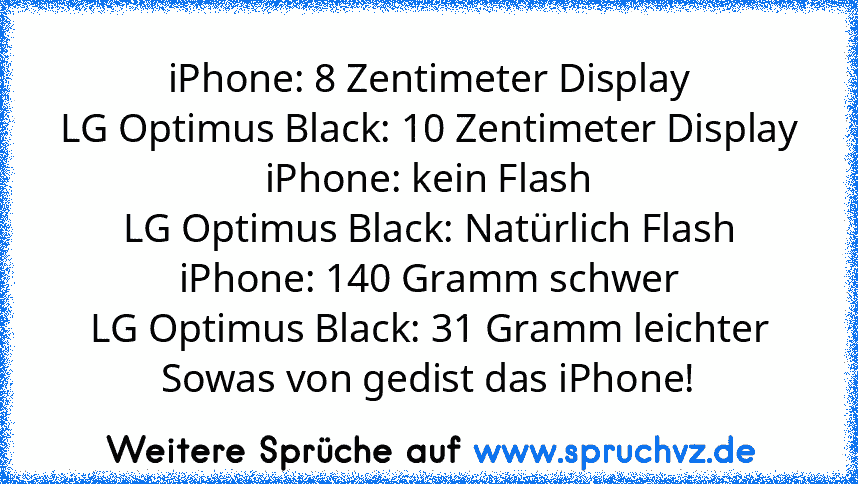 iPhone: 8 Zentimeter Display
LG Optimus Black: 10 Zentimeter Display
iPhone: kein Flash
LG Optimus Black: Natürlich Flash
iPhone: 140 Gramm schwer
LG Optimus Black: 31 Gramm leichter
Sowas von gedist das iPhone!