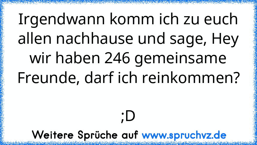 Irgendwann komm ich zu euch allen nachhause und sage, Hey wir haben 246 gemeinsame Freunde, darf ich reinkommen? 
;D