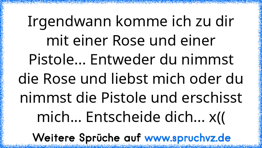 Irgendwann komme ich zu dir mit einer Rose und einer Pistole... Entweder du nimmst die Rose und liebst mich oder du nimmst die Pistole und erschisst mich... Entscheide dich... x((