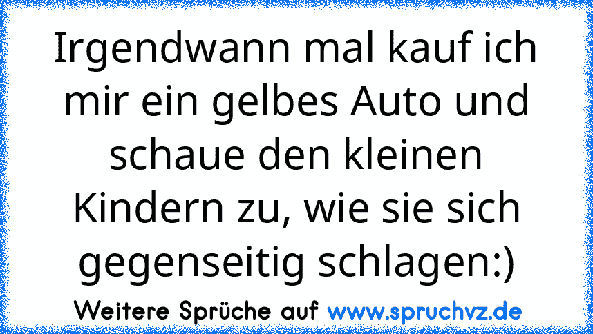 Irgendwann mal kauf ich mir ein gelbes Auto und schaue den kleinen Kindern zu, wie sie sich gegenseitig schlagen:)