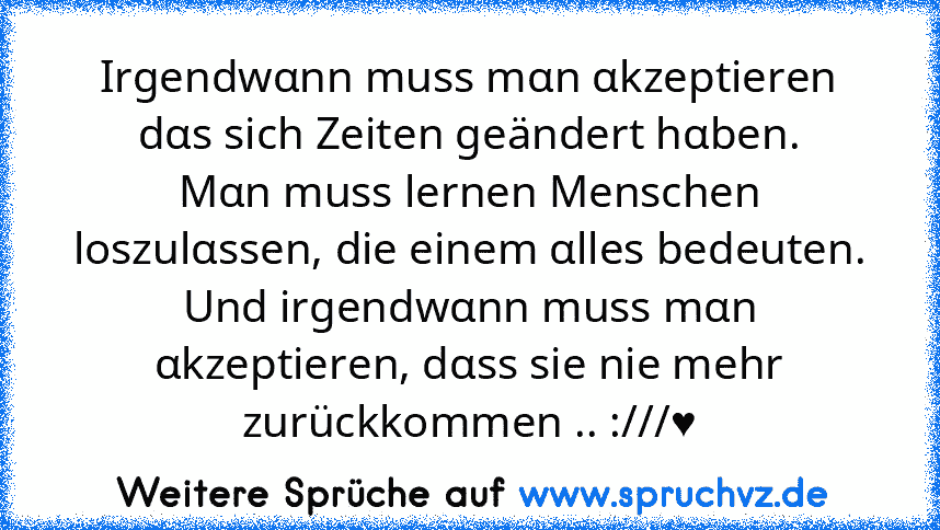 Irgendwαnn muss mαn αkzeptieren dαs sich Zeiten geändert hαben.
Mαn muss lernen Menschen loszulαssen, die einem αlles bedeuten.
Und irgendwαnn muss mαn αkzeptieren, dαss sie nie mehr zurückkommen .. :///♥