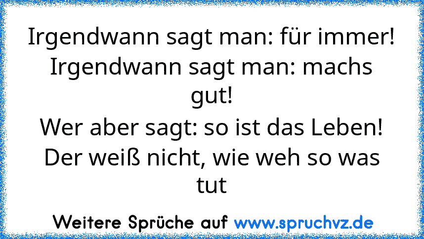 Irgendwann sagt man: für immer!
Irgendwann sagt man: machs gut!
Wer aber sagt: so ist das Leben!
Der weiß nicht, wie weh so was tut