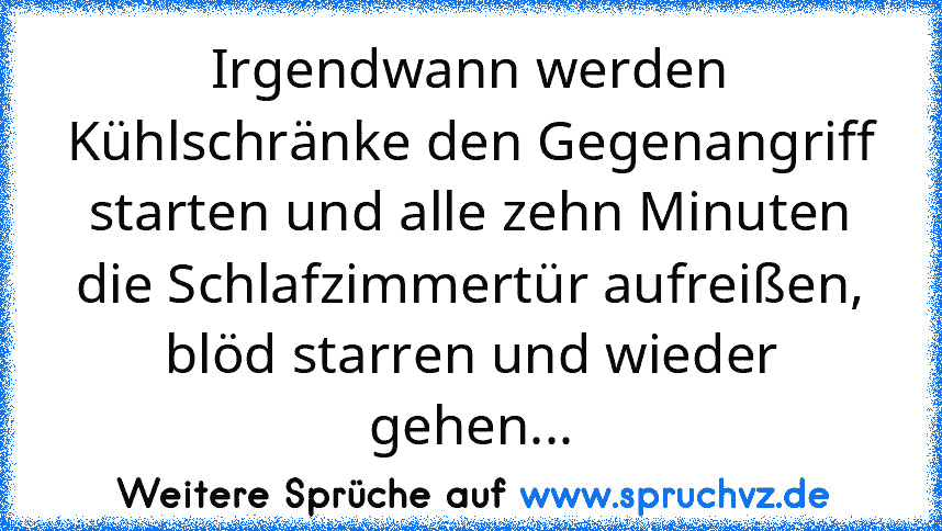 Irgendwann werden Kühlschränke den Gegenangriff starten und alle zehn Minuten die Schlafzimmertür aufreißen, blöd starren und wieder gehen...