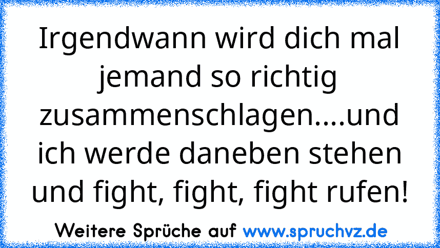 Irgendwann wird dich mal jemand so richtig zusammenschlagen....und ich werde daneben stehen und fight, fight, fight rufen!