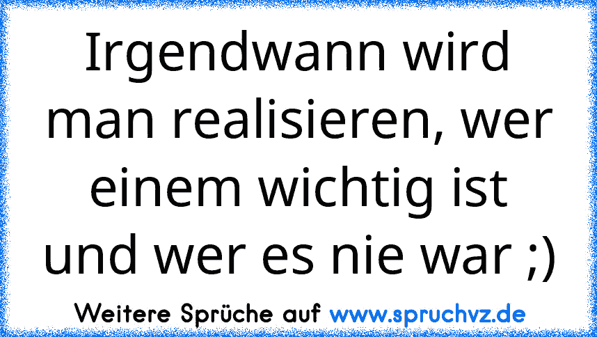 Irgendwann wird man realisieren, wer einem wichtig ist und wer es nie war ;)