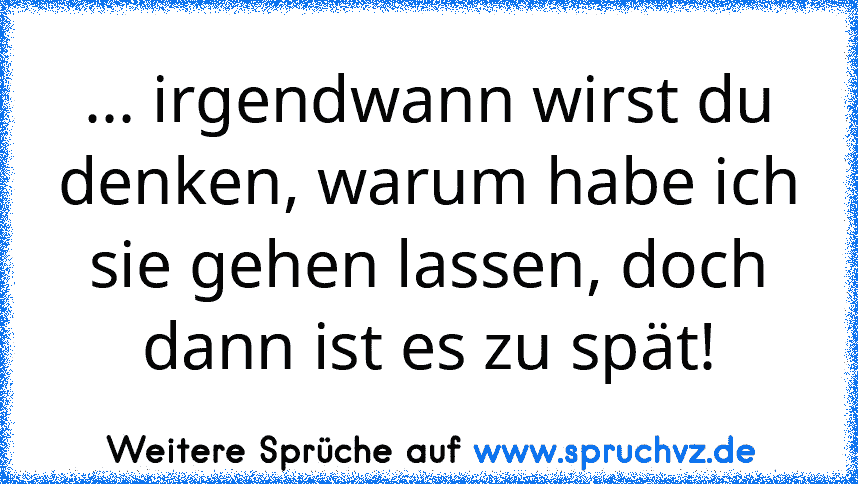 ... irgendwann wirst du denken, warum habe ich sie gehen lassen, doch dann ist es zu spät!