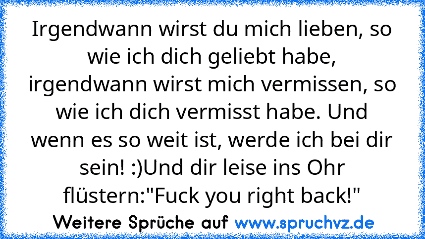 Irgendwann wirst du mich lieben, so wie ich dich geliebt habe, irgendwann wirst mich vermissen, so wie ich dich vermisst habe. Und wenn es so weit ist, werde ich bei dir sein! :)Und dir leise ins Ohr flüstern:"Fuck you right back!"