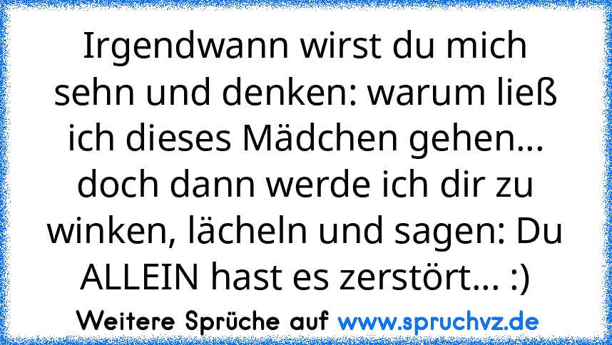 Irgendwann wirst du mich sehn und denken: warum ließ ich dieses Mädchen gehen... doch dann werde ich dir zu winken, lächeln und sagen: Du ALLEIN hast es zerstört... :)