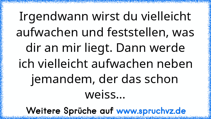 Irgendwann wirst du vielleicht aufwachen und feststellen, was dir an mir liegt. Dann werde ich vielleicht aufwachen neben jemandem, der das schon weiss...