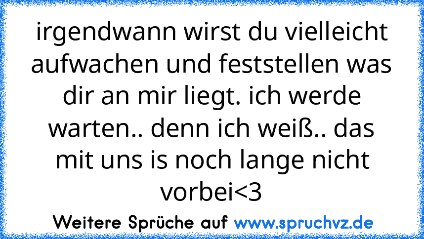 irgendwann wirst du vielleicht aufwachen und feststellen was dir an mir liegt. ich werde warten.. denn ich weiß.. das mit uns is noch lange nicht vorbei