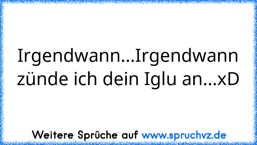 Irgendwann...Irgendwann zünde ich dein Iglu an...xD