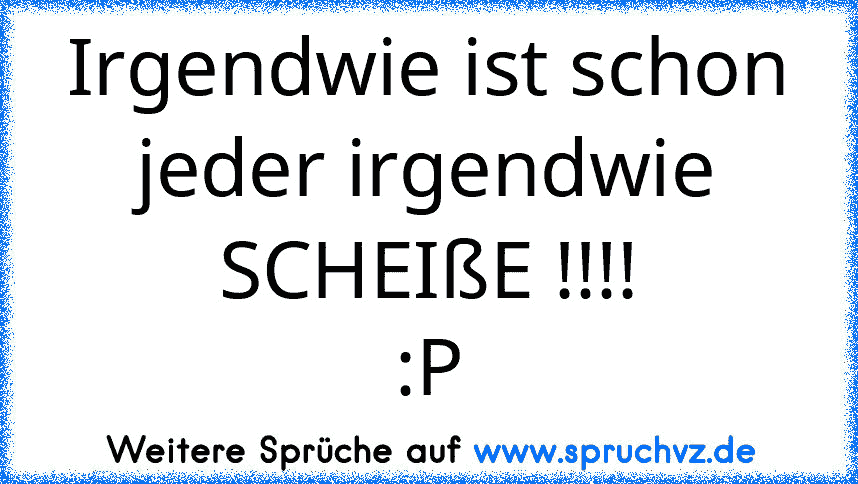 Irgendwie ist schon jeder irgendwie SCHEIßE !!!!
:P