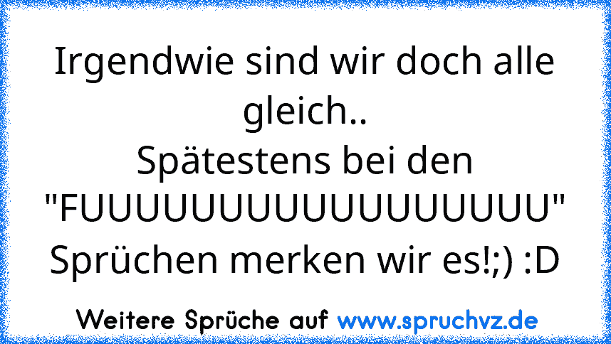 Irgendwie sind wir doch alle gleich..
Spätestens bei den "FUUUUUUUUUUUUUUUUU" Sprüchen merken wir es!;) :D