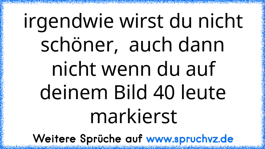 irgendwie wirst du nicht schöner,  auch dann nicht wenn du auf deinem Bild 40 leute markierst