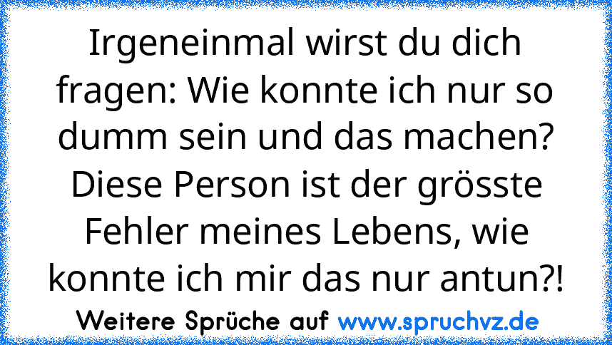 Irgeneinmal wirst du dich fragen: Wie konnte ich nur so dumm sein und das machen?
Diese Person ist der grösste Fehler meines Lebens, wie konnte ich mir das nur antun?!