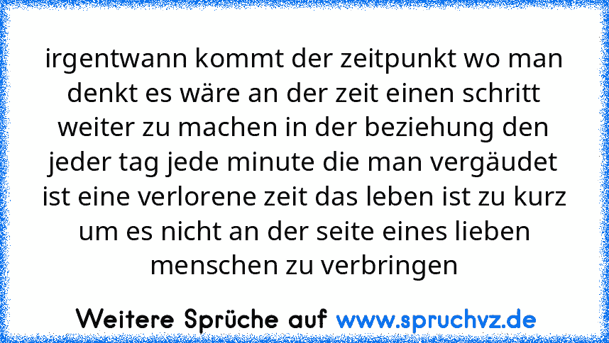 irgentwann kommt der zeitpunkt wo man denkt es wäre an der zeit einen schritt weiter zu machen in der beziehung den jeder tag jede minute die man vergäudet ist eine verlorene zeit das leben ist zu kurz um es nicht an der seite eines lieben menschen zu verbringen