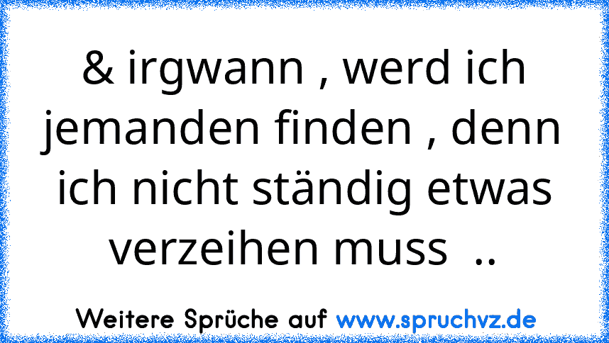 & irgwann , werd ich jemanden finden , denn ich nicht ständig etwas verzeihen muss  ..