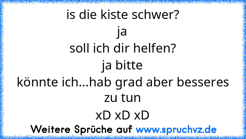 is die kiste schwer?
ja
soll ich dir helfen?
ja bitte
könnte ich...hab grad aber besseres zu tun
xD xD xD