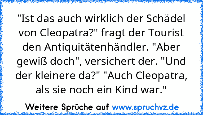 "Ist das auch wirklich der Schädel von Cleopatra?" fragt der Tourist den Antiquitätenhändler. "Aber gewiß doch", versichert der. "Und der kleinere da?" "Auch Cleopatra, als sie noch ein Kind war."