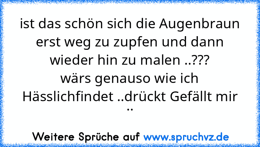 ist das schön sich die Augenbraun erst weg zu zupfen und dann wieder hin zu malen ..???
wärs genauso wie ich Hässlichfindet ..drückt Gefällt mir ..