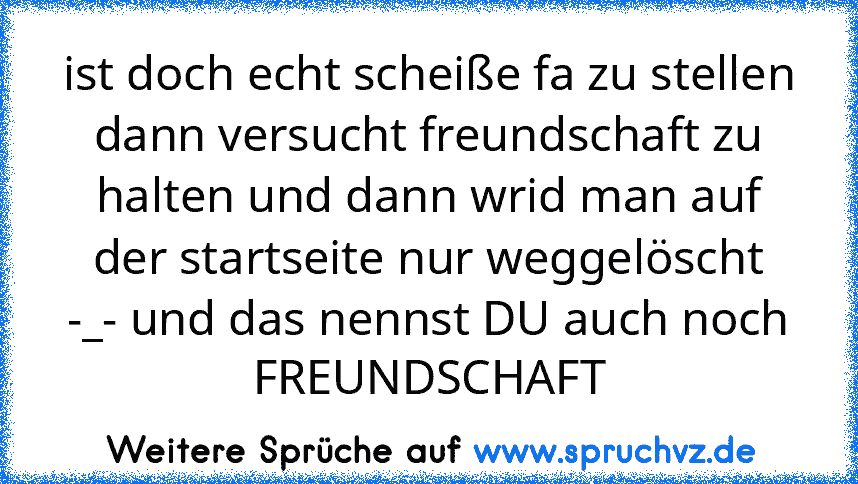 ist doch echt scheiße fa zu stellen dann versucht freundschaft zu halten und dann wrid man auf der startseite nur weggelöscht
-_- und das nennst DU auch noch FREUNDSCHAFT