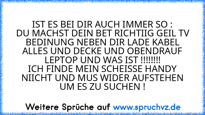 IST ES BEI DIR AUCH IMMER SO :
DU MACHST DEIN BET RICHTIIG GEIL TV BEDINUNG NEBEN DIR LADE KABEL ALLES UND DECKE UND OBENDRAUF LEPTOP UND WAS IST !!!!!!!!
ICH FINDE MEIN SCHEISSE HANDY NIICHT UND MUS WIDER AUFSTEHEN UM ES ZU SUCHEN !