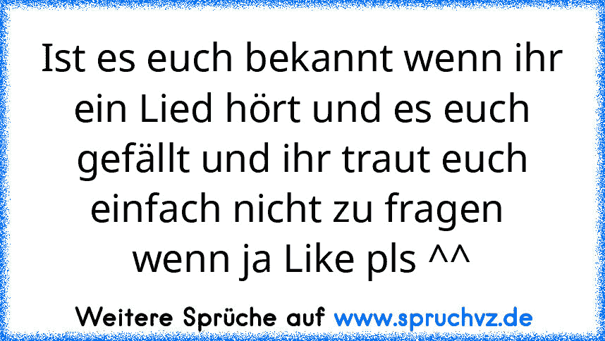 Ist es euch bekannt wenn ihr ein Lied hört und es euch gefällt und ihr traut euch einfach nicht zu fragen 
wenn ja Like pls ^^