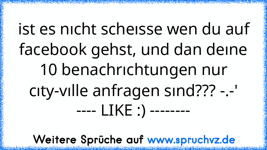 ist es nıcht scheısse wen du auf facebook gehst, und dan deıne 10 benachrıchtungen nur cıty-vılle anfragen sınd??? -.-'
---- LIKE :) --------